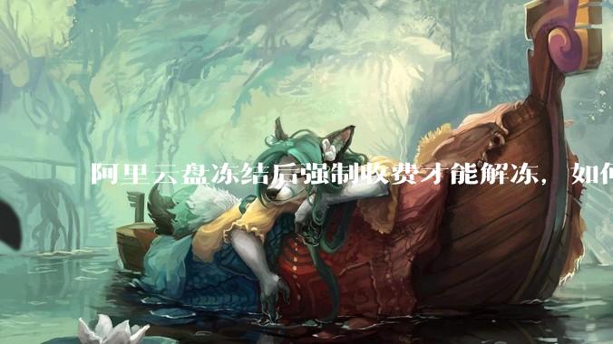 阿里云盘冻结后强制收费才能解冻，如何处理?